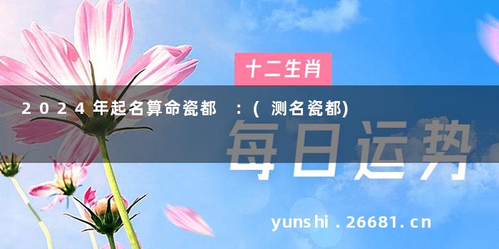 2024年起名算命瓷都 :(测名瓷都)